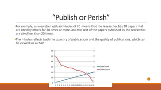 “Publish or Perish”
•For example, a researcher with an h-index of 20 means that the researcher has 20 papers that
are cited by others for 20 times or more, and the rest of the papers published by the researcher
are cited less than 20 times.
•The h-index reflects both the quantity of publications and the quality of publications, which can
be viewed via a chart.
 