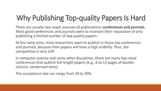 Why Publishing Top-quality Papers Is Hard
There are usually two major avenues of publications: conferences and journals.
Most good conferences and journals want to maintain their reputation of only
publishing a limited number of top-quality papers.
At the same time, most researchers want to publish in those top conferences
and journals, because their papers will have a high visibility. Thus, the
competition is very stiff.
In computer science and some other disciplines, there are many top-rated
conferences that publish full-length papers (e.g., 6 to 12 pages of double-
column, condensed texts).
The acceptance rate can range from 10 to 30%.
 
