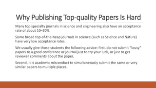 Why Publishing Top-quality Papers Is Hard
Many top specialty journals in science and engineering also have an acceptance
rate of about 10–30%.
Some broad top-of-the-heap journals in science (such as Science and Nature)
have very low acceptance rates.
We usually give those students the following advice: first, do not submit “lousy”
papers to a good conference or journal just to try your luck, or just to get
reviewer comments about the paper.
Second, it is academic misconduct to simultaneously submit the same or very
similar papers to multiple places.
 