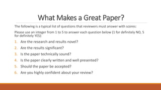 What Makes a Great Paper?
The following is a typical list of questions that reviewers must answer with scores:
Please use an integer from 1 to 5 to answer each question below (1 for definitely NO, 5
for definitely YES):
1. Are the research and results novel?
2. Are the results significant?
3. Is the paper technically sound?
4. Is the paper clearly written and well presented?
5. Should the paper be accepted?
6. Are you highly confident about your review?
 