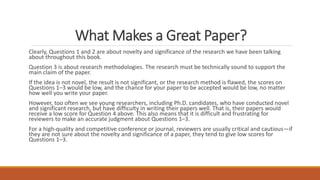 What Makes a Great Paper?
Clearly, Questions 1 and 2 are about novelty and significance of the research we have been talking
about throughout this book.
Question 3 is about research methodologies. The research must be technically sound to support the
main claim of the paper.
If the idea is not novel, the result is not significant, or the research method is flawed, the scores on
Questions 1–3 would be low, and the chance for your paper to be accepted would be low, no matter
how well you write your paper.
However, too often we see young researchers, including Ph.D. candidates, who have conducted novel
and significant research, but have difficulty in writing their papers well. That is, their papers would
receive a low score for Question 4 above. This also means that it is difficult and frustrating for
reviewers to make an accurate judgment about Questions 1–3.
For a high-quality and competitive conference or journal, reviewers are usually critical and cautious—if
they are not sure about the novelty and significance of a paper, they tend to give low scores for
Questions 1–3.
 