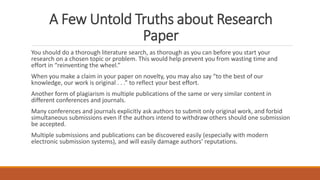 A Few Untold Truths about Research
Paper
You should do a thorough literature search, as thorough as you can before you start your
research on a chosen topic or problem. This would help prevent you from wasting time and
effort in “reinventing the wheel.”
When you make a claim in your paper on novelty, you may also say “to the best of our
knowledge, our work is original . . .” to reflect your best effort.
Another form of plagiarism is multiple publications of the same or very similar content in
different conferences and journals.
Many conferences and journals explicitly ask authors to submit only original work, and forbid
simultaneous submissions even if the authors intend to withdraw others should one submission
be accepted.
Multiple submissions and publications can be discovered easily (especially with modern
electronic submission systems), and will easily damage authors’ reputations.
 