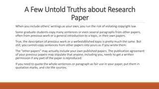 A Few Untold Truths about Research
Paper
When you include others’ writings as your own, you run the risk of violating copyright law.
Some graduate students copy many sentences or even several paragraphs from other papers,
often from previous work or a general introduction to a topic, in their own papers.
True, the description of previous work or a wellestablished topic is pretty much the same. But
still, you cannot copy sentences from other papers into yours as if you wrote them.
The “other papers” may actually include your own published papers. The publication agreement
of your previous papers may stipulate that anyone, including you, needs to get a written
permission if any part of the paper is reproduced.
If you need to quote the whole sentences or paragraph as fair use in your paper, put them in
quotation marks, and cite the sources.
 