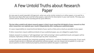 A Few Untold Truths about Research
Paper
An easy way to avoid copyright infringement, when you write similar content as in other papers, is to wait for a
few hours (or days) after you read the other papers, and write the description in your own words. This way, your
content will be similar, but the wording will be quite different.
The last often-untold truth about research papers is that it must reveal the full details of your research so that
other researchers can replicate your results independently after reading your published paper.
It is your responsibility to reveal technical details of your work as fully and as clearly as possible in your paper.
If other researchers require additional details of your published paper, you are obliged to supply them.
Indeed, research in science is “self-regulating” and “self-correcting,” where published results and papers will be
analyzed, replicated, verified, and improved upon by other researchers.
It is an open (fully revealing), fair (relatively speaking), and free (i.e., academic freedom) community. If your work
contains trade secrets or methods with potential commercial gain, you can choose not to publish it, or you can
secure patents or other intellectual property protections before the paper is submitted.
 