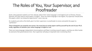 The Roles of You, Your Supervisor, and
Proofreader
Quite a few graduate students are from abroad, where their native language is not English (such as Chinese, Persian,
Spanish), but they need to write papers in English. “Since my native language is not English, my supervisor should write
the papers, while I am doing the experiments,” some may say.
Or, students just write a first draft, give it to their supervisor or proofreader to revise and polish the paper to
“perfection.”
These viewpoints are certainly not correct. You must learn to write papers well by yourself by the end of your Ph.D.
study, regardless of whether your native language is English or not.
There are many language-independent misconceptions and flaws in writing research papers, and they are often harder
to overcome than grammatical errors. Your supervisor will play an important role in correcting them.
 