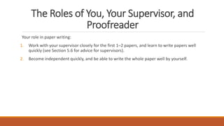 The Roles of You, Your Supervisor, and
Proofreader
Your role in paper writing:
1. Work with your supervisor closely for the first 1–2 papers, and learn to write papers well
quickly (see Section 5.6 for advice for supervisors).
2. Become independent quickly, and be able to write the whole paper well by yourself.
 