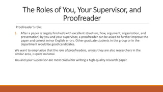 The Roles of You, Your Supervisor, and
Proofreader
Proofreader’s role:
1. After a paper is largely finished (with excellent structure, flow, argument, organization, and
presentation) by you and your supervisor, a proofreader can be asked to further improve the
paper and correct minor English errors. Other graduate students in the group or in the
department would be good candidates.
We want to emphasize that the role of proofreaders, unless they are also researchers in the
similar area, is quite minimal.
You and your supervisor are most crucial for writing a high-quality research paper.
 