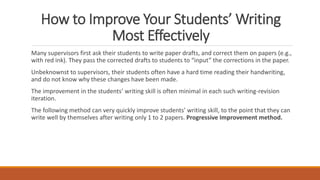 How to Improve Your Students’ Writing
Most Effectively
Many supervisors first ask their students to write paper drafts, and correct them on papers (e.g.,
with red ink). They pass the corrected drafts to students to “input” the corrections in the paper.
Unbeknownst to supervisors, their students often have a hard time reading their handwriting,
and do not know why these changes have been made.
The improvement in the students’ writing skill is often minimal in each such writing-revision
iteration.
The following method can very quickly improve students’ writing skill, to the point that they can
write well by themselves after writing only 1 to 2 papers. Progressive Improvement method.
 