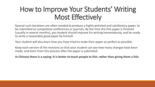 How to Improve Your Students’ Writing
Most Effectively
Several such iterations are often needed to produce a highly polished and satisfactory paper, to
be submitted to competitive conferences or journals. By the time the first paper is finished
(usually in several months), you student should improve his writing tremendously, and be ready
to write a reasonably good paper by himself.
Your student will also learn how you have tried to make their paper as perfect as possible.
Keep each version of the revisions so that your student can see how many changes have been
made, and learn from this process after the paper is submitted.
In Chinese there is a saying: it is better to teach people to fish, rather than giving them a fish.
 