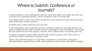 Where to Submit: Conference or
Journals?
In some disciplines, such as biology and statistics, conference papers are usually very short and
in the form of an extended abstract, and the acceptance rates are usually high.
The purpose of the conferences in these disciplines is to let researchers meet and present their
most recent work, usually as posters.
Complete work is often published only in journals.
In other disciplines, such as Computer Science, conference papers are full-length with 6 to 12
pages of condensed text, often in double columns, reporting on novel contributions. The reviews
for such conferences are more rigorous, and thus, the acceptance rates are typically quite low.
If a paper is accepted, authors often have 20 to 30 minutes to present their work orally in a
conference session, sometimes as a poster as well.
Often, such conference papers are regarded as important as journal paper publications,
although different departments, schools, and universities may put them under different weights.
 