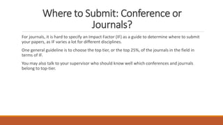 Where to Submit: Conference or
Journals?
For journals, it is hard to specify an Impact Factor (IF) as a guide to determine where to submit
your papers, as IF varies a lot for different disciplines.
One general guideline is to choose the top tier, or the top 25%, of the journals in the field in
terms of IF.
You may also talk to your supervisor who should know well which conferences and journals
belong to top-tier.
 