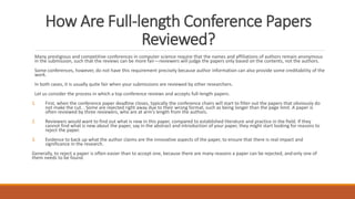 How Are Full-length Conference Papers
Reviewed?
Many prestigious and competitive conferences in computer science require that the names and affiliations of authors remain anonymous
in the submission, such that the reviews can be more fair—reviewers will judge the papers only based on the contents, not the authors.
Some conferences, however, do not have this requirement precisely because author information can also provide some creditability of the
work.
In both cases, it is usually quite fair when your submissions are reviewed by other researchers.
Let us consider the process in which a top conference reviews and accepts full-length papers.
1. First, when the conference paper deadline closes, typically the conference chairs will start to filter out the papers that obviously do
not make the cut. . Some are rejected right away due to their wrong format, such as being longer than the page limit. A paper is
often reviewed by three reviewers, who are at arm’s length from the authors.
2. Reviewers would want to find out what is new in this paper, compared to established literature and practice in the field. If they
cannot find what is new about the paper, say in the abstract and introduction of your paper, they might start looking for reasons to
reject the paper.
3. Evidence to back up what the author claims are the innovative aspects of the paper, to ensure that there is real impact and
significance in the research.
Generally, to reject a paper is often easier than to accept one, because there are many reasons a paper can be rejected, andonly one of
them needs to be found.
 