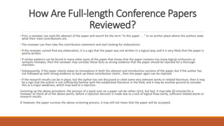 How Are Full-length Conference Papers
Reviewed?
• First, a reviewer can read the abstract of the paper and search for the term “In this paper . . .” or an anchor place where the authors state
what their main contributions are.
• The reviewer can then take this contribution statement and start looking for elaborations.
• If the reviewer cannot find any elaboration, it is a sign that the paper was not written in a logical way, and it is very likely that the paper is
poorly written.
• If similar patterns can be found in many other parts of the paper that shows that the paper contains too many logical confusions or
syntactic mistakes, then the reviewer may consider these facts as strong evidence that the paper should be rejected for a thorough
rewritten.
• Subsequently, if the paper clearly states its innovations in both the abstract and introduction sections of the paper, but if the author has
not followed up with strong evidence to back up these contribution claims , then the paper again can be rejected.
• If the research results can be in place, but the author has not discussed or cited some very relevant works in related literature, then it may
be a sign that the author is not sufficiently familiar with the established literature in the field, and it may be another ground to consider
this as a major weakness, which may lead to a rejection.
Summing up the above procedure, the process of a quick scan on a paper can be rather strict, but fast: it may take 20 minutesfor a
reviewer to check all of the above points, before a rejection decision is made due to a lack of logical flow,clarity, sufficient related works or
research results.
If, however, the paper survives the above screening process, it may still not mean that the paper will be accepted.
 