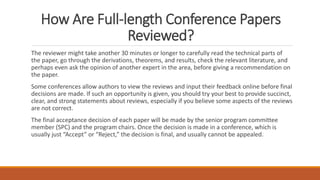 How Are Full-length Conference Papers
Reviewed?
The reviewer might take another 30 minutes or longer to carefully read the technical parts of
the paper, go through the derivations, theorems, and results, check the relevant literature, and
perhaps even ask the opinion of another expert in the area, before giving a recommendation on
the paper.
Some conferences allow authors to view the reviews and input their feedback online before final
decisions are made. If such an opportunity is given, you should try your best to provide succinct,
clear, and strong statements about reviews, especially if you believe some aspects of the reviews
are not correct.
The final acceptance decision of each paper will be made by the senior program committee
member (SPC) and the program chairs. Once the decision is made in a conference, which is
usually just “Accept” or “Reject,” the decision is final, and usually cannot be appealed.
 