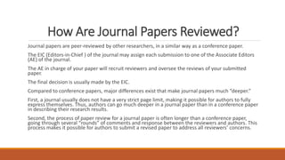 How Are Journal Papers Reviewed?
Journal papers are peer-reviewed by other researchers, in a similar way as a conference paper.
The EIC (Editors-in-Chief ) of the journal may assign each submission to one of the Associate Editors
(AE) of the journal.
The AE in charge of your paper will recruit reviewers and oversee the reviews of your submitted
paper.
The final decision is usually made by the EIC.
Compared to conference papers, major differences exist that make journal papers much “deeper.”
First, a journal usually does not have a very strict page limit, making it possible for authors to fully
express themselves. Thus, authors can go much deeper in a journal paper than in a conference paper
in describing their research results.
Second, the process of paper review for a journal paper is often longer than a conference paper,
going through several “rounds” of comments and response between the reviewers and authors. This
process makes it possible for authors to submit a revised paper to address all reviewers’ concerns.
 