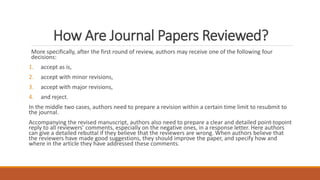 How Are Journal Papers Reviewed?
More specifically, after the first round of review, authors may receive one of the following four
decisions:
1. accept as is,
2. accept with minor revisions,
3. accept with major revisions,
4. and reject.
In the middle two cases, authors need to prepare a revision within a certain time limit to resubmit to
the journal.
Accompanying the revised manuscript, authors also need to prepare a clear and detailed point-topoint
reply to all reviewers’ comments, especially on the negative ones, in a response letter. Here authors
can give a detailed rebuttal if they believe that the reviewers are wrong. When authors believe that
the reviewers have made good suggestions, they should improve the paper, and specify how and
where in the article they have addressed these comments.
 