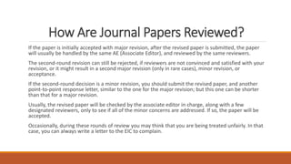 How Are Journal Papers Reviewed?
If the paper is initially accepted with major revision, after the revised paper is submitted, the paper
will usually be handled by the same AE (Associate Editor), and reviewed by the same reviewers.
The second-round revision can still be rejected, if reviewers are not convinced and satisfied with your
revision, or it might result in a second major revision (only in rare cases), minor revision, or
acceptance.
If the second-round decision is a minor revision, you should submit the revised paper, and another
point-to-point response letter, similar to the one for the major revision; but this one can be shorter
than that for a major revision.
Usually, the revised paper will be checked by the associate editor in charge, along with a few
designated reviewers, only to see if all of the minor concerns are addressed. If so, the paper will be
accepted.
Occasionally, during these rounds of review you may think that you are being treated unfairly. In that
case, you can always write a letter to the EIC to complain.
 