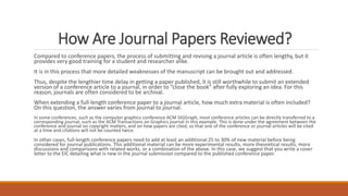 How Are Journal Papers Reviewed?
Compared to conference papers, the process of submitting and revising a journal article is often lengthy, but it
provides very good training for a student and researcher alike.
It is in this process that more detailed weaknesses of the manuscript can be brought out and addressed.
Thus, despite the lengthier time delay in getting a paper published, it is still worthwhile to submit an extended
version of a conference article to a journal, in order to “close the book” after fully exploring an idea. For this
reason, journals are often considered to be archival.
When extending a full-length conference paper to a journal article, how much extra material is often included?
On this question, the answer varies from journal to journal.
In some conferences, such as the computer graphics conference ACM SIGGraph, most conference articles can be directly transferred to a
corresponding journal, such as the ACM Transactions on Graphics journal in this example. This is done under the agreement between the
conference and journal on copyright matters, and on how papers are cited, so that one of the conference or journal articles will be cited
at a time and citations will not be counted twice.
In other cases, full-length conference papers need to add at least an additional 25 to 30% of new material before being
considered for journal publications. This additional material can be more experimental results, more theoretical results, more
discussions and comparisons with related works, or a combination of the above. In this case, we suggest that you write a cover
letter to the EIC detailing what is new in the journal submission compared to the published conference paper.
 