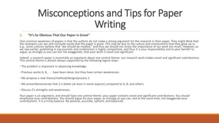 Misconceptions and Tips for Paper
Writing
1. “It’s So Obvious That Our Paper Is Great”
One common weakness of papers is that the authors do not make a strong argument for the research in their paper. They might think that
the reviewers can see and conclude easily that the paper is great. This may be due to the culture and environment that they grew up in;
e.g., some cultures believe that “we should be modest,” and thus we should not stress the importance of our work too much. However, as
we saw earlier, publishing in top journals and conferences is highly competitive, and thus it is your responsibility and to your benefit to
argue, as strongly as you can but not exaggerate, that your work is novel and significant.
Indeed, a research paper is essentially an argument about one central theme: our research work makes novel and significant contributions.
This central theme is almost always supported by the following logical steps:
• The problem is important in advancing knowledge.
• Previous works A, B, . . . have been done, but they have certain weaknesses.
• We propose a new theory/method/design/process Z.
• We prove/demonstrate that Z is better (at least in some aspects) compared to A, B, and others.
• Discuss Z’s strengths and weaknesses.
Your paper is an argument, and should have one central theme: your paper contains novel and significant contributions. You should
emphasize your contributions. You should argue for your paper, as strongly as you can, and at the same time, not exaggerate your
contributions. It is a tricky balance. Be positive, accurate, upfront, and balanced.
 