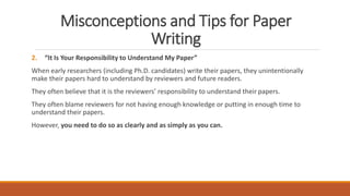 Misconceptions and Tips for Paper
Writing
2. “It Is Your Responsibility to Understand My Paper”
When early researchers (including Ph.D. candidates) write their papers, they unintentionally
make their papers hard to understand by reviewers and future readers.
They often believe that it is the reviewers’ responsibility to understand their papers.
They often blame reviewers for not having enough knowledge or putting in enough time to
understand their papers.
However, you need to do so as clearly and as simply as you can.
 