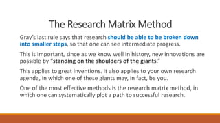 The Research Matrix Method
Gray’s last rule says that research should be able to be broken down
into smaller steps, so that one can see intermediate progress.
This is important, since as we know well in history, new innovations are
possible by “standing on the shoulders of the giants.”
This applies to great inventions. It also applies to your own research
agenda, in which one of these giants may, in fact, be you.
One of the most effective methods is the research matrix method, in
which one can systematically plot a path to successful research.
 