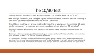 The 10/30 Test
One way to check if your paper is clearly written is to judge if it can pass what we call the “10/30 test”:
•For average reviewers, can they get a good idea of what the problem you are studying is
and what your main contributions are within 10 minutes?
•In addition, can they get a very good understanding of your paper (assuming a 10-page
conference paper) to make an acceptance decision within a further 30 minutes?
Most likely reviewers will not spend more than one to two hours to review your paper (including writing the
reviews).
Before you submit your paper, give it to some colleagues who are familiar with the area but have not worked on
your problems, to see if it can pass the 10/30 test with them.
It is somewhat a “dilemma” that the more novel your work is (which is a good thing), the harder that you can
convince the reviewers. You must introduce your work “gently” and support it strongly with technical details and
convincing results (such as definitions, theorems, proof, designs, methods, data, experiments, and applications).
 