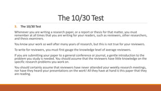 The 10/30 Test
3. The 10/30 Test
Whenever you are writing a research paper, or a report or thesis for that matter, you must
remember at all times that you are writing for your readers, such as reviewers, other researchers,
and thesis examiners.
You know your work so well after many years of research, but this is not true for your reviewers.
To write for reviewers, you must first gauge the knowledge level of average reviewers.
If you are submitting your paper to a general conference or journal, a gentle introduction to the
problem you study is needed. You should assume that the reviewers have little knowledge on the
specific research problems you work on.
You should certainly assume that reviewers have never attended your weekly research meetings,
nor have they heard your presentations on the work! All they have at hand is this paper that they
are reading.
 
