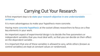 Carrying Out Your Research
A first important step is to state your research objective in one understandable
sentence.
It is more advantageous to make your hypothesis more concrete.
Having more concrete hypothesis at the outset allows researchers to focus on a few
key elements in your work.
An important aspect of experimental design is to decide the free parameters or
independent variables that you must deal with, so that you can decide on their effect
on the dependent variable .
It is important that one of these variables is allowed to vary, while others (known as
control variables) are kept at constant values or randomized.
 