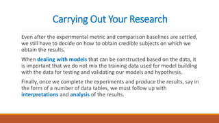 Carrying Out Your Research
Even after the experimental metric and comparison baselines are settled,
we still have to decide on how to obtain credible subjects on which we
obtain the results.
When dealing with models that can be constructed based on the data, it
is important that we do not mix the training data used for model building
with the data for testing and validating our models and hypothesis.
Finally, once we complete the experiments and produce the results, say in
the form of a number of data tables, we must follow up with
interpretations and analysis of the results.
 