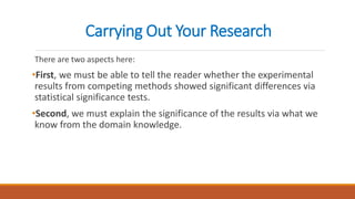 Carrying Out Your Research
There are two aspects here:
•First, we must be able to tell the reader whether the experimental
results from competing methods showed significant differences via
statistical significance tests.
•Second, we must explain the significance of the results via what we
know from the domain knowledge.
 