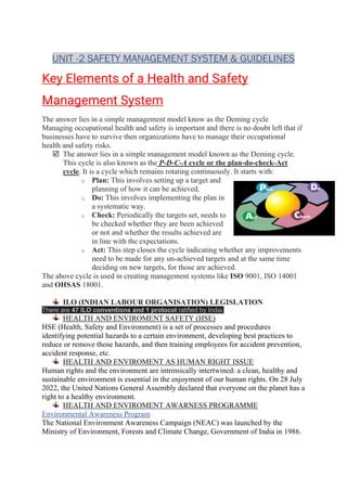 UNIT -2 SAFETY MANAGEMENT SYSTEM & GUIDELINES
Key Elements of a Health and Safety
Management System
The answer lies in a simple management model know as the Deming cycle
Managing occupational health and safety is important and there is no doubt left that if
businesses have to survive then organizations have to manage their occupational
health and safety risks.
 The answer lies in a simple management model known as the Deming cycle.
This cycle is also known as the P-D-C-A cycle or the plan-do-check-Act
cycle. It is a cycle which remains rotating continuously. It starts with:
o Plan: This involves setting up a target and
planning of how it can be achieved.
o Do: This involves implementing the plan in
a systematic way.
o Check: Periodically the targets set, needs to
be checked whether they are been achieved
or not and whether the results achieved are
in line with the expectations.
o Act: This step closes the cycle indicating whether any improvements
need to be made for any un-achieved targets and at the same time
deciding on new targets, for those are achieved.
The above cycle is used in creating management systems like ISO 9001, ISO 14001
and OHSAS 18001.
ILO (INDIAN LABOUR ORGANISATION) LEGISLATION
There are 47 ILO conventions and 1 protocol ratified by India.
HEALTH AND ENVIROMENT SAFETY (HSE)
HSE (Health, Safety and Environment) is a set of processes and procedures
identifying potential hazards to a certain environment, developing best practices to
reduce or remove those hazards, and then training employees for accident prevention,
accident response, etc.
HEALTH AND ENVIROMENT AS HUMAN RIGHT ISSUE
Human rights and the environment are intrinsically intertwined: a clean, healthy and
sustainable environment is essential in the enjoyment of our human rights. On 28 July
2022, the United Nations General Assembly declared that everyone on the planet has a
right to a healthy environment.
HEALTH AND ENVIROMENT AWARNESS PROGRAMME
Environmental Awareness Program
The National Environment Awareness Campaign (NEAC) was launched by the
Ministry of Environment, Forests and Climate Change, Government of India in 1986.
 