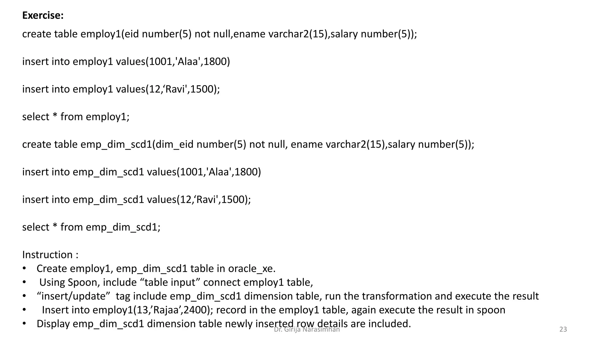 Exercise:
create table employ1(eid number(5) not null,ename varchar2(15),salary number(5));
insert into employ1 values(1001,'Alaa',1800)
insert into employ1 values(12,‘Ravi',1500);
select * from employ1;
create table emp_dim_scd1(dim_eid number(5) not null, ename varchar2(15),salary number(5));
insert into emp_dim_scd1 values(1001,'Alaa',1800)
insert into emp_dim_scd1 values(12,‘Ravi',1500);
select * from emp_dim_scd1;
Instruction :
• Create employ1, emp_dim_scd1 table in oracle_xe.
• Using Spoon, include “table input” connect employ1 table,
• “insert/update” tag include emp_dim_scd1 dimension table, run the transformation and execute the result
• Insert into employ1(13,’Rajaa’,2400); record in the employ1 table, again execute the result in spoon
• Display emp_dim_scd1 dimension table newly inserted row details are included.Dr. Girija Narasimhan 23
 