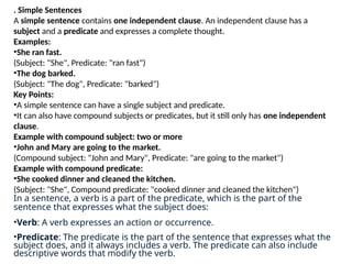 . Simple Sentences
A simple sentence contains one independent clause. An independent clause has a
subject and a predicate and expresses a complete thought.
Examples:
•She ran fast.
(Subject: "She", Predicate: "ran fast")
•The dog barked.
(Subject: "The dog", Predicate: "barked")
Key Points:
•A simple sentence can have a single subject and predicate.
•It can also have compound subjects or predicates, but it still only has one independent
clause.
Example with compound subject: two or more
•John and Mary are going to the market.
(Compound subject: "John and Mary", Predicate: "are going to the market")
Example with compound predicate:
•She cooked dinner and cleaned the kitchen.
(Subject: "She", Compound predicate: "cooked dinner and cleaned the kitchen")
In a sentence, a verb is a part of the predicate, which is the part of the
sentence that expresses what the subject does:
•Verb: A verb expresses an action or occurrence.
•Predicate: The predicate is the part of the sentence that expresses what the
subject does, and it always includes a verb. The predicate can also include
descriptive words that modify the verb.
 