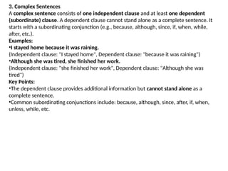 3. Complex Sentences
A complex sentence consists of one independent clause and at least one dependent
(subordinate) clause. A dependent clause cannot stand alone as a complete sentence. It
starts with a subordinating conjunction (e.g., because, although, since, if, when, while,
after, etc.).
Examples:
•I stayed home because it was raining.
(Independent clause: "I stayed home", Dependent clause: "because it was raining")
•Although she was tired, she finished her work.
(Independent clause: "she finished her work", Dependent clause: "Although she was
tired")
Key Points:
•The dependent clause provides additional information but cannot stand alone as a
complete sentence.
•Common subordinating conjunctions include: because, although, since, after, if, when,
unless, while, etc.
 