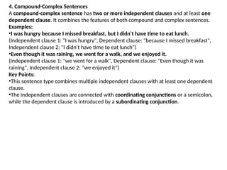 4. Compound-Complex Sentences
A compound-complex sentence has two or more independent clauses and at least one
dependent clause. It combines the features of both compound and complex sentences.
Examples:
•I was hungry because I missed breakfast, but I didn’t have time to eat lunch.
(Independent clause 1: "I was hungry", Dependent clause: "because I missed breakfast",
Independent clause 2: "I didn’t have time to eat lunch")
•Even though it was raining, we went for a walk, and we enjoyed it.
(Independent clause 1: "we went for a walk", Dependent clause: "Even though it was
raining", Independent clause 2: "we enjoyed it")
Key Points:
•This sentence type combines multiple independent clauses with at least one dependent
clause.
•The independent clauses are connected with coordinating conjunctions or a semicolon,
while the dependent clause is introduced by a subordinating conjunction.
 