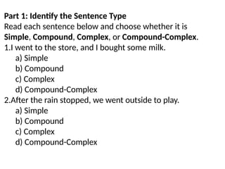 Part 1: Identify the Sentence Type
Read each sentence below and choose whether it is
Simple, Compound, Complex, or Compound-Complex.
1.I went to the store, and I bought some milk.
a) Simple
b) Compound
c) Complex
d) Compound-Complex
2.After the rain stopped, we went outside to play.
a) Simple
b) Compound
c) Complex
d) Compound-Complex
 