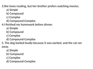 3.She loves reading, but her brother prefers watching movies.
a) Simple
b) Compound
c) Complex
d) Compound-Complex
4.I finished my homework before dinner.
a) Simple
b) Compound
c) Complex
d) Compound-Complex
5. The dog barked loudly because it was excited, and the cat ran
away.
a) Simple
b) Compound
c) Complex
d) Compound-Complex
 
