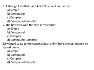 8. Although I studied hard, I didn’t do well on the test.
a) Simple
b) Compound
c) Complex
d) Compound-Complex
9. The boy who won the race is my cousin.
a) Simple
b) Compound
c) Complex
d) Compound-Complex
1.I wanted to go to the concert, but I didn’t have enough money, so I
stayed home.
a) Simple
b) Compound
c) Complex
d) Compound-Complex
 