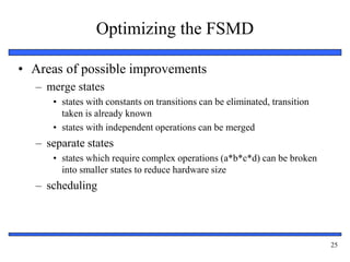 25
Optimizing the FSMD
• Areas of possible improvements
– merge states
• states with constants on transitions can be eliminated, transition
taken is already known
• states with independent operations can be merged
– separate states
• states which require complex operations (a*b*c*d) can be broken
into smaller states to reduce hardware size
– scheduling
 