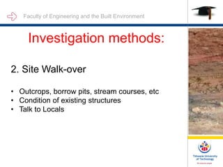 Faculty of Engineering and the Built Environment
Investigation methods:
2. Site Walk-over
• Outcrops, borrow pits, stream courses, etc
• Condition of existing structures
• Talk to Locals
 