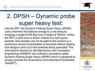 Faculty of Engineering and the Built Environment
2. DPSH – Dynamic probe
super heavy test:
Like the SPT, the Dynamic Probing Super Heavy (DPSH)
uses a hammer that delivers energy to a rod string by
dropping a weight of 63.5kg from a height of 760mm. Unlike
the SPT, a solid cone is driven instead of a split spoon
sampler. Soil samples are not brought to the surface so a
continuous record of penetration is recorded without tripping
tool strings in and out of the borehole being evaluated. The
International Society for Soil Mechanics and Foundation
Engineering (ISSMFE) has outlined a procedure called
Dynamic Probing Super Heavy (DPSH) which is designed to
closely simulate the dimensions of the Standard Penetration
Test(SPT).
 