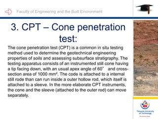 Faculty of Engineering and the Built Environment
3. CPT – Cone penetration
test:
The cone penetration test (CPT) is a common in situ testing
method used to determine the geotechnical engineering
properties of soils and assessing subsurface stratigraphy. The
testing apparatus consists of an instrumented still cone having
a tip facing down, with an usual apex angle of 60° and cross-
section area of 1000 mm². The code is attached to a internal
still rode than can run inside a outer hollow rod, which itself is
attached to a sleeve. In the more elaborate CPT instruments,
the cone and the sleeve (attached to the outer rod) can move
separately.
 