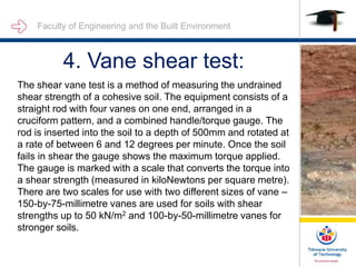 Faculty of Engineering and the Built Environment
4. Vane shear test:
The shear vane test is a method of measuring the undrained
shear strength of a cohesive soil. The equipment consists of a
straight rod with four vanes on one end, arranged in a
cruciform pattern, and a combined handle/torque gauge. The
rod is inserted into the soil to a depth of 500mm and rotated at
a rate of between 6 and 12 degrees per minute. Once the soil
fails in shear the gauge shows the maximum torque applied.
The gauge is marked with a scale that converts the torque into
a shear strength (measured in kiloNewtons per square metre).
There are two scales for use with two different sizes of vane –
150-by-75-millimetre vanes are used for soils with shear
strengths up to 50 kN/m2 and 100-by-50-millimetre vanes for
stronger soils.
 