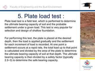 Faculty of Engineering and the Built Environment
5. Plate load test :
Plate load test is a field test, which is performed to determine
the ultimate bearing capacity of soil and the probable
settlement under a given load. This test is very popular for
selection and design of shallow foundation.
For performing this test, the plate is placed at the desired
depth, then the load is applied gradually and the settlement
for each increment of load is recorded. At one point a
settlement occurs at a rapid rate, the total load up to that point
is calculated and divided by the area of the plate to determine
the ultimate bearing capacity of soil at that depth. The ultimate
bearing capacity is then divided by a safety factor (typically
2.5~3) to determine the safe bearing capacity.
 