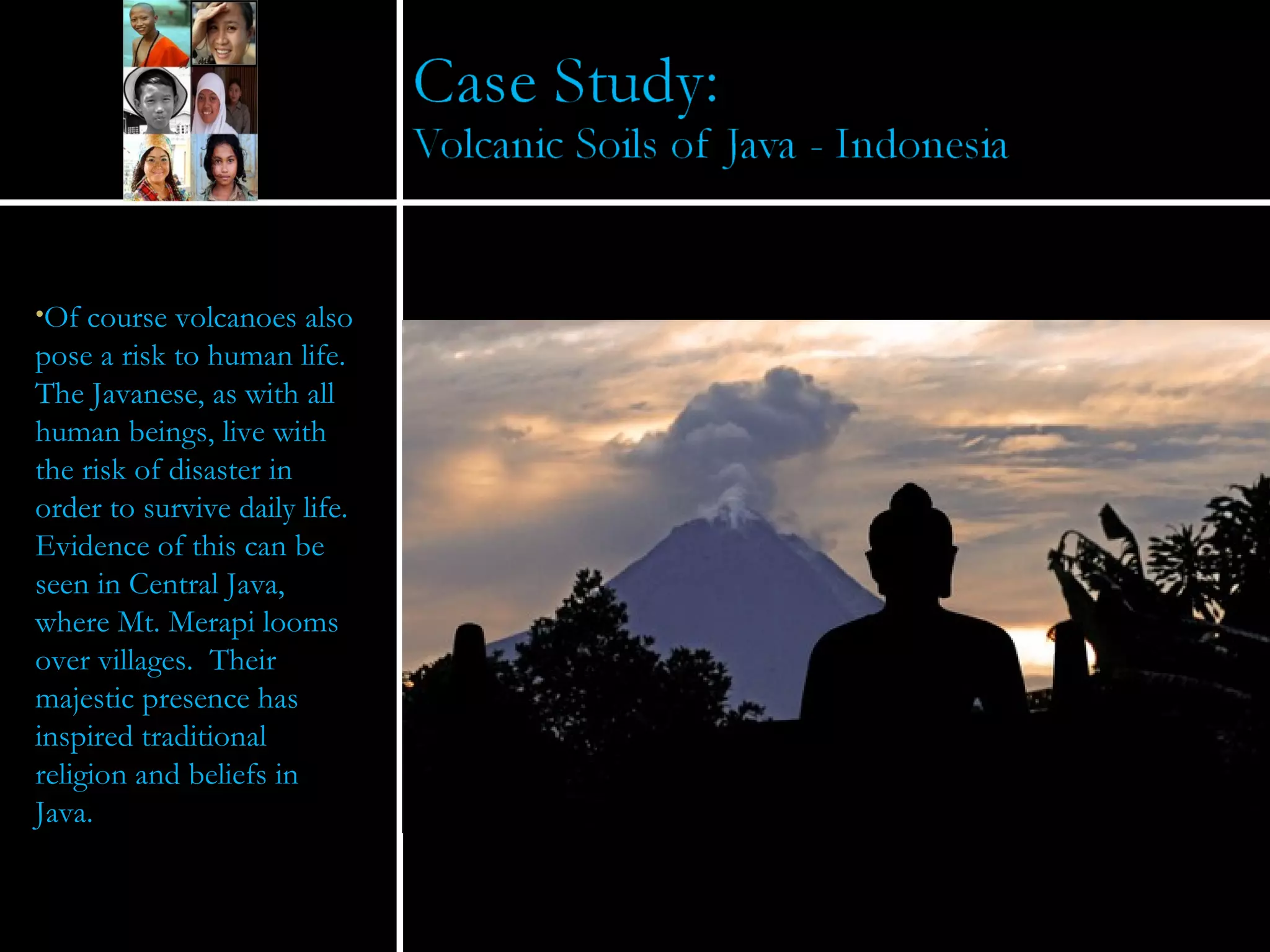Of course volcanoes also pose a risk to human life.  The Javanese, as with all human beings, live with the risk of disaster in order to survive daily life.  Evidence of this can be seen in Central Java, where Mt. Merapi looms over villages.  Their majestic presence has inspired traditional religion and beliefs in Java.  