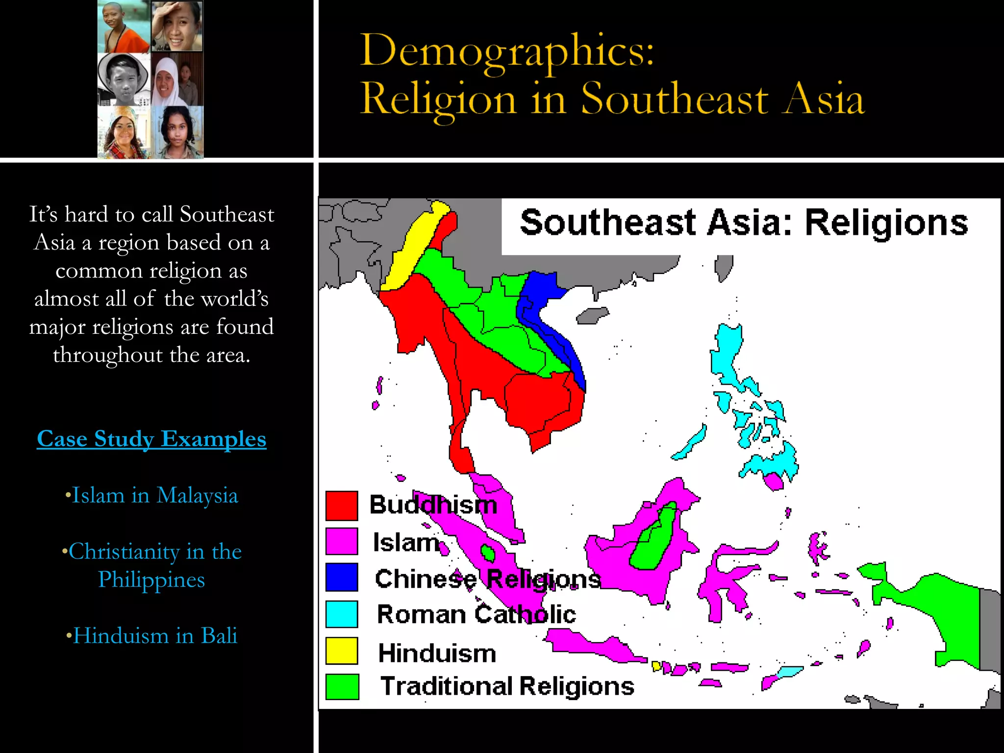 It’s hard to call Southeast Asia a region based on a common religion as almost all of the world’s major religions are found throughout the area. Case Study Examples Islam in Malaysia Christianity in the Philippines Hinduism in Bali 
