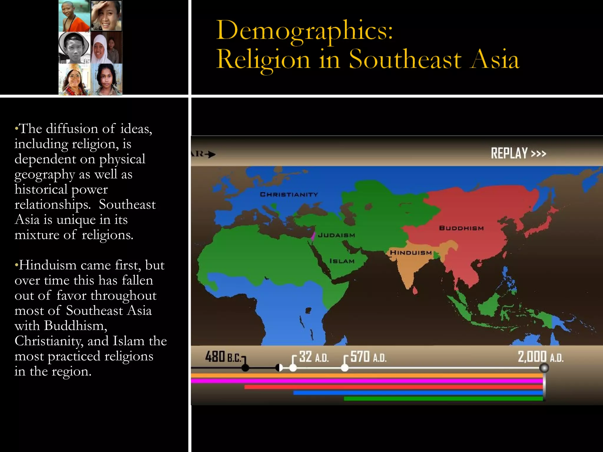The diffusion of ideas, including religion, is dependent on physical geography as well as historical power relationships.  Southeast Asia is unique in its mixture of religions. Hinduism came first, but over time this has fallen out of favor throughout most of Southeast Asia with Buddhism, Christianity, and Islam the most practiced religions in the region. 