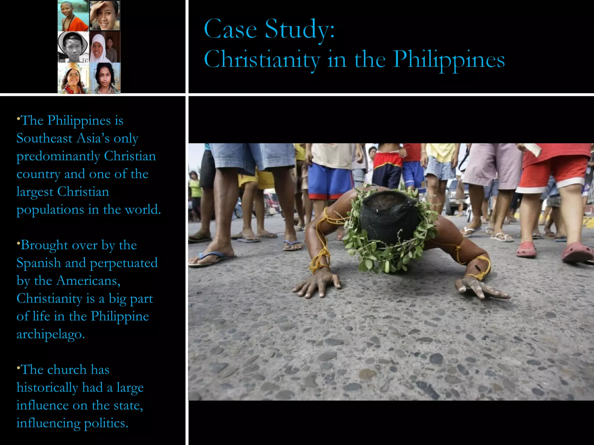 The Philippines is Southeast Asia’s only predominantly Christian country and one of the largest Christian populations in the world. Brought over by the Spanish and perpetuated by the Americans, Christianity is a big part of life in the Philippine archipelago.  The church has historically had a large influence on the state, influencing politics. 