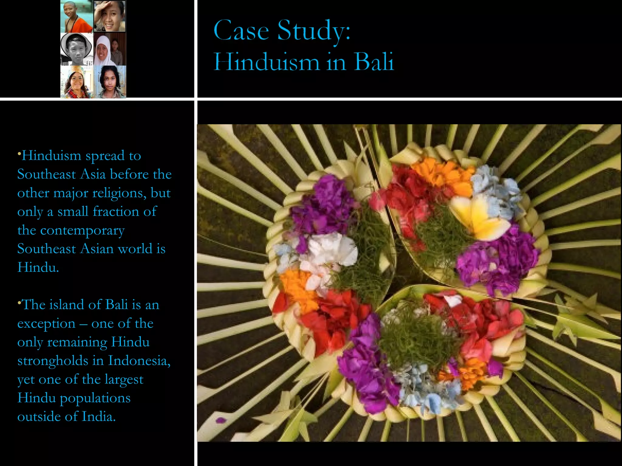 Hinduism spread to Southeast Asia before the other major religions, but only a small fraction of the contemporary Southeast Asian world is Hindu. The island of Bali is an exception – one of the only remaining Hindu strongholds in Indonesia, yet one of the largest Hindu populations outside of India. 