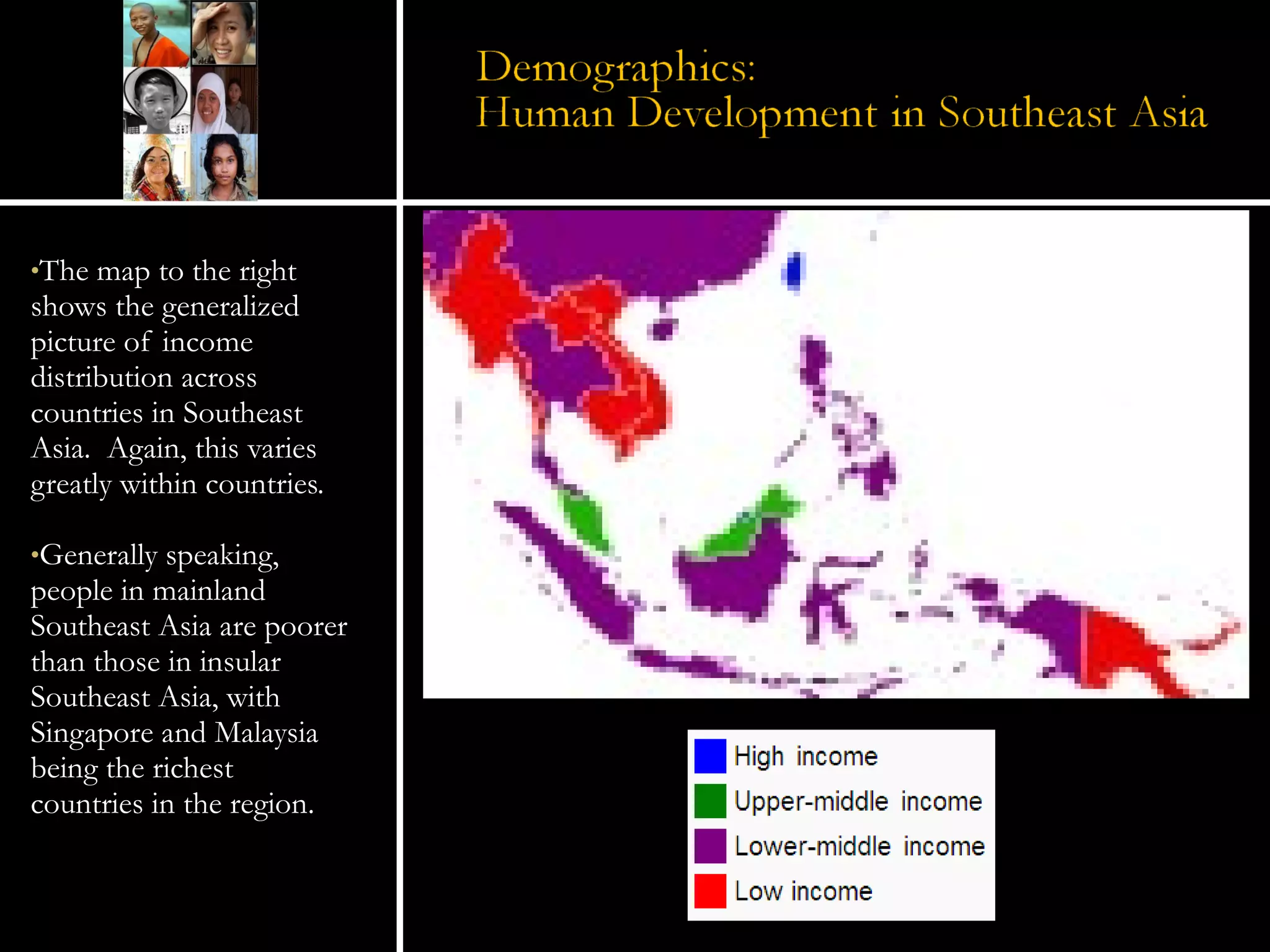The map to the right shows the generalized picture of income distribution across countries in Southeast Asia.  Again, this varies greatly within countries. Generally speaking, people in mainland Southeast Asia are poorer than those in insular Southeast Asia, with Singapore and Malaysia being the richest countries in the region.   
